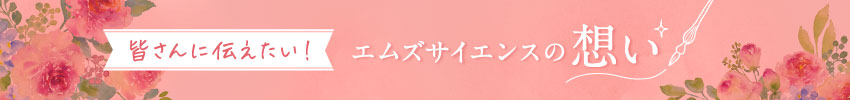 皆さんに伝えたい！エムズサイエンスの想い